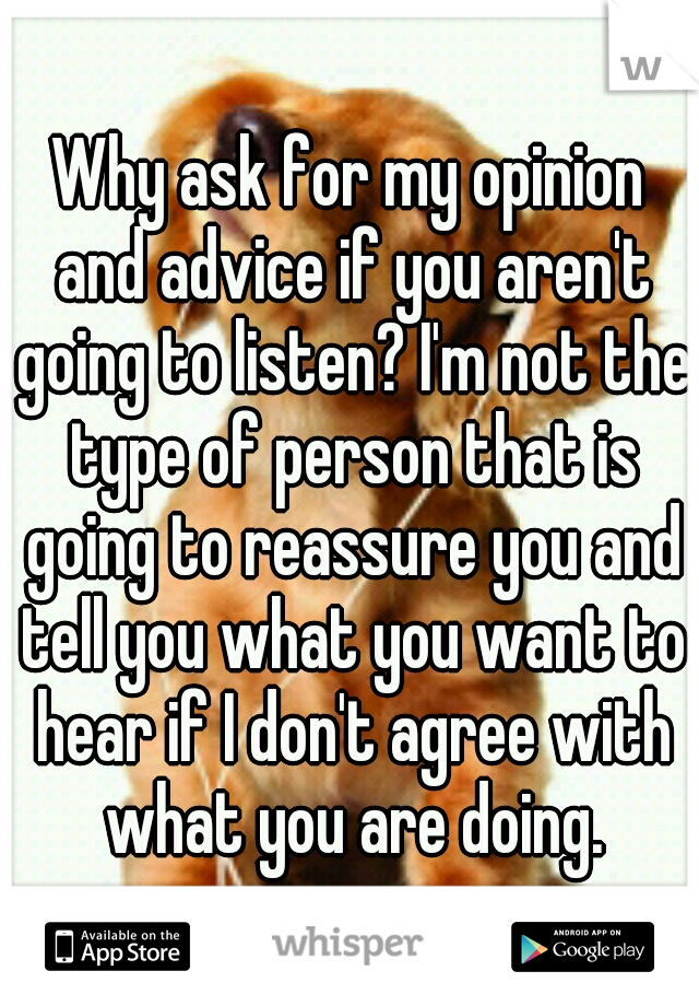 Why ask for my opinion and advice if you aren't going to listen? I'm not the type of person that is going to reassure you and tell you what you want to hear if I don't agree with what you are doing.
