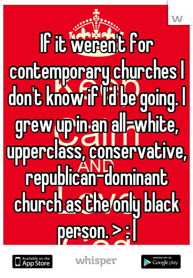 If it weren't for contemporary churches I don't know if I'd be going. I grew up in an all-white, upperclass, conservative, republican-dominant church as the only black person. > : |