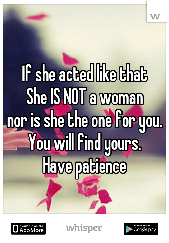 If she acted like that
She IS NOT a woman
nor is she the one for you.
You will find yours.
Have patience
