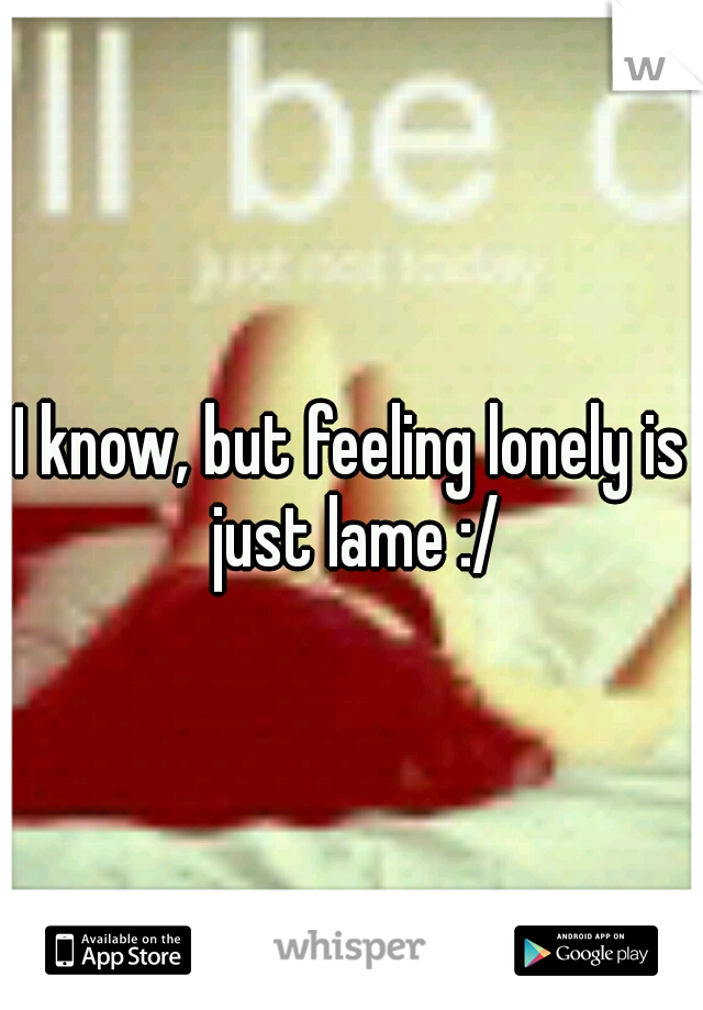 I know, but feeling lonely is just lame :/