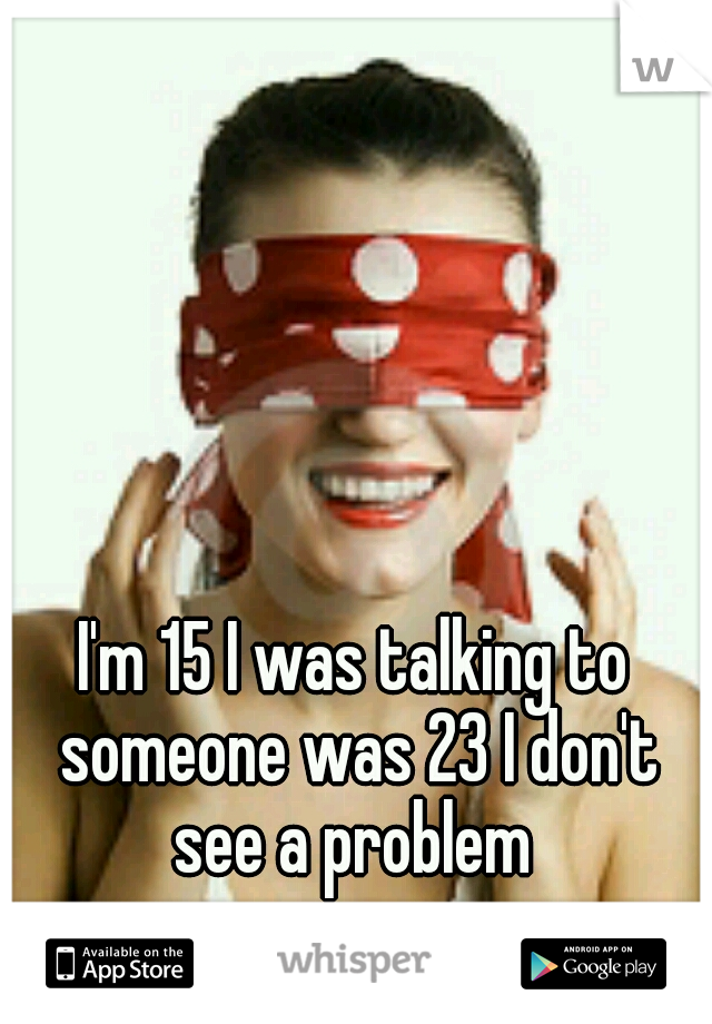 I'm 15 I was talking to someone was 23 I don't see a problem 