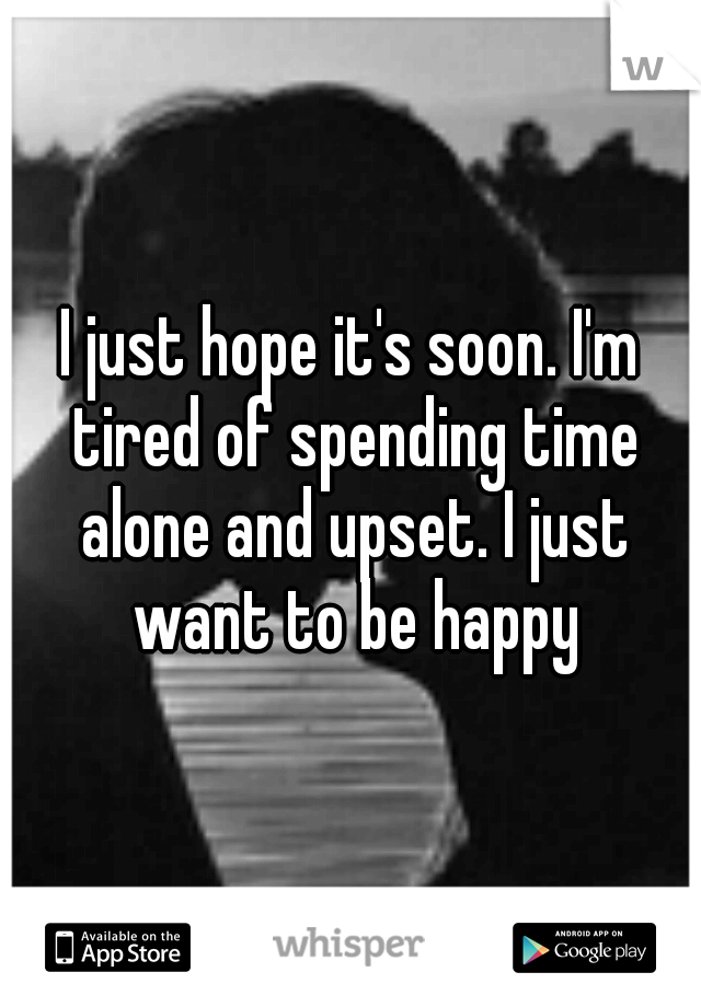 I just hope it's soon. I'm tired of spending time alone and upset. I just want to be happy