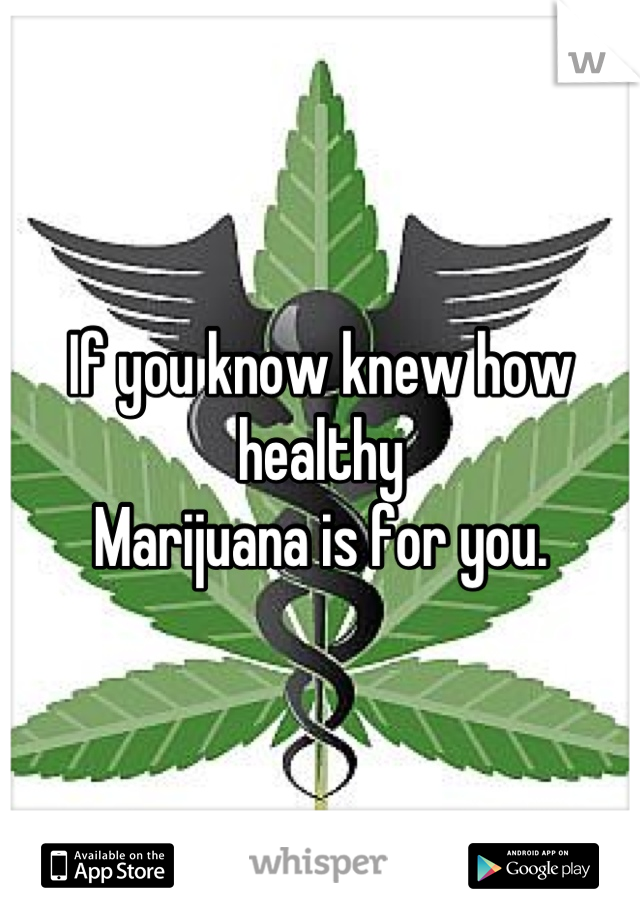 If you know knew how healthy
Marijuana is for you.