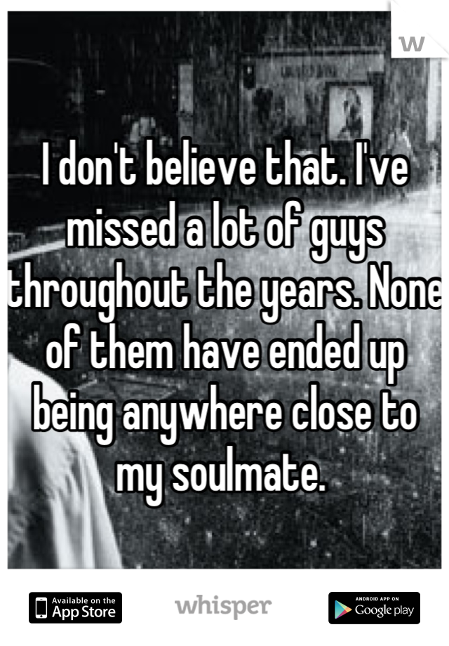 I don't believe that. I've missed a lot of guys throughout the years. None of them have ended up being anywhere close to my soulmate. 
