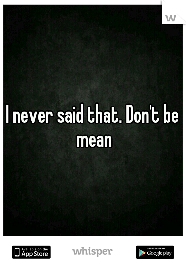 I never said that. Don't be mean