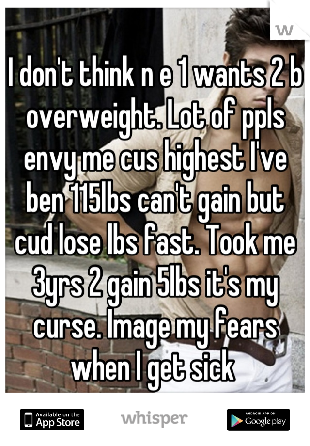 I don't think n e 1 wants 2 b overweight. Lot of ppls envy me cus highest I've ben 115lbs can't gain but cud lose lbs fast. Took me 3yrs 2 gain 5lbs it's my curse. Image my fears when I get sick 