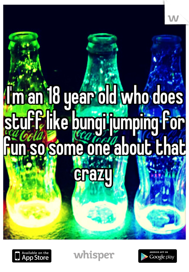 I'm an 18 year old who does stuff like bungi jumping for fun so some one about that crazy 