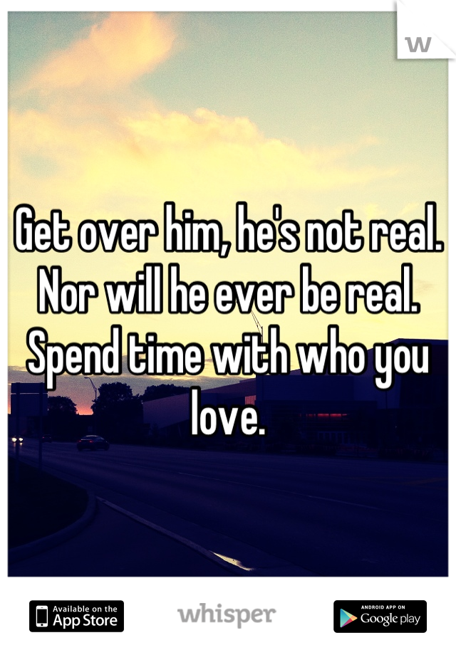 Get over him, he's not real. Nor will he ever be real. Spend time with who you love.