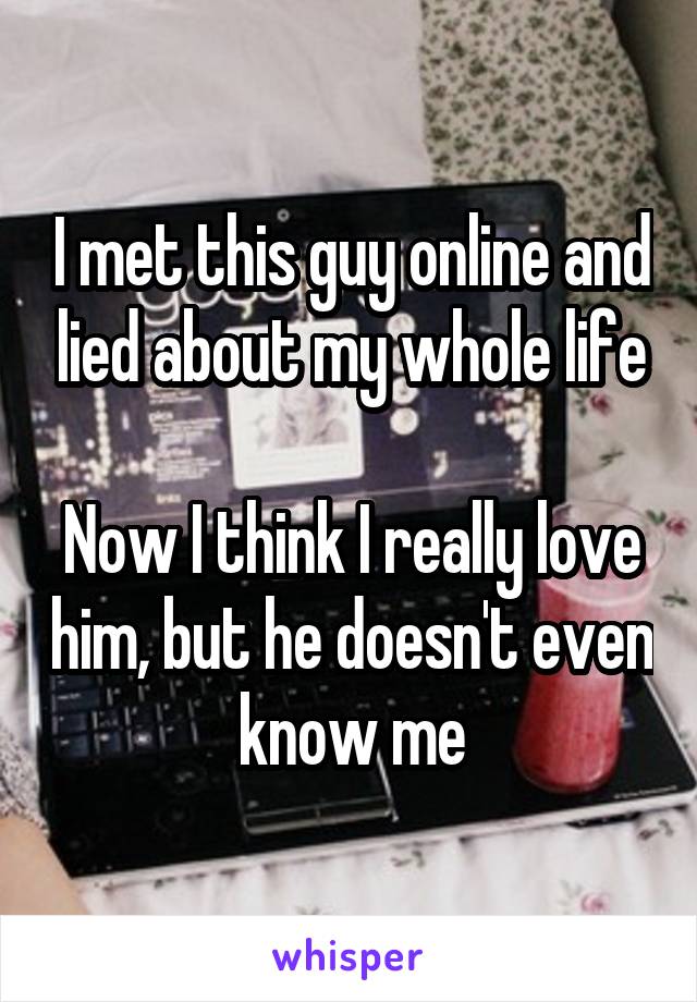 I met this guy online and lied about my whole life

Now I think I really love him, but he doesn't even know me