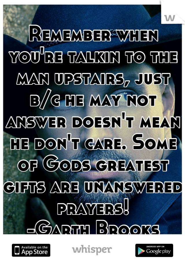 Remember when you're talkin to the man upstairs, just b/c he may not answer doesn't mean he don't care. Some of Gods greatest gifts are unanswered prayers! 
-Garth Brooks