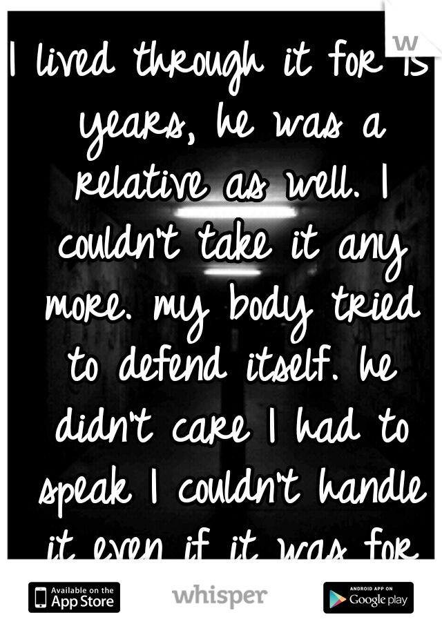 I lived through it for 15 years, he was a relative as well. I couldn't take it any more. my body tried to defend itself. he didn't care I had to speak I couldn't handle it even if it was for my mom."(