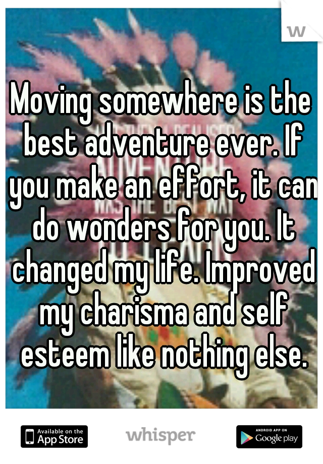 Moving somewhere is the best adventure ever. If you make an effort, it can do wonders for you. It changed my life. Improved my charisma and self esteem like nothing else.