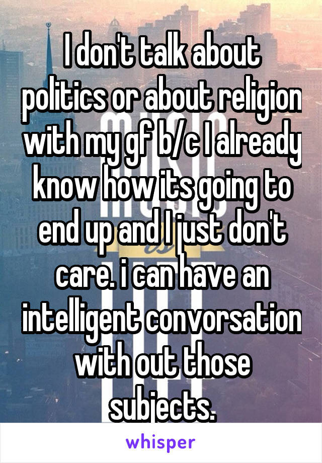 I don't talk about politics or about religion with my gf b/c I already know how its going to end up and I just don't care. i can have an intelligent convorsation with out those subjects.