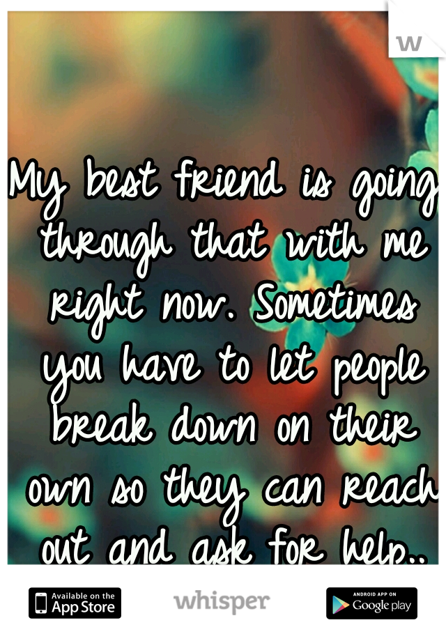 My best friend is going through that with me right now. Sometimes you have to let people break down on their own so they can reach out and ask for help..