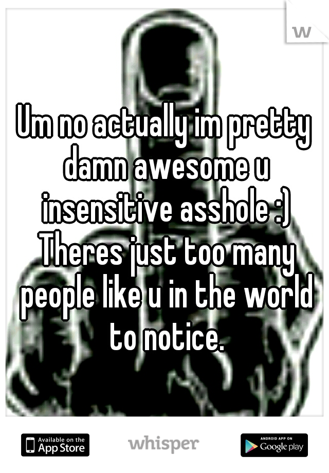 Um no actually im pretty damn awesome u insensitive asshole :) Theres just too many people like u in the world to notice.