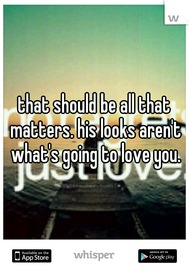 that should be all that matters. his looks aren't what's going to love you.