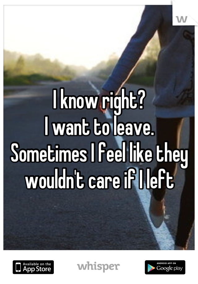 I know right? 
I want to leave. 
Sometimes I feel like they wouldn't care if I left