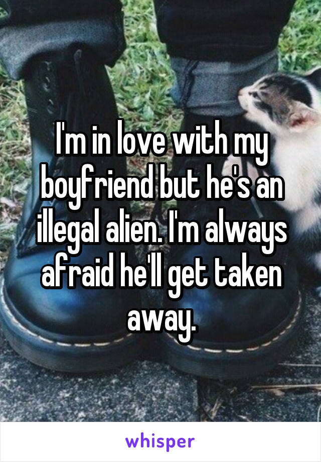 I'm in love with my boyfriend but he's an illegal alien. I'm always afraid he'll get taken away.