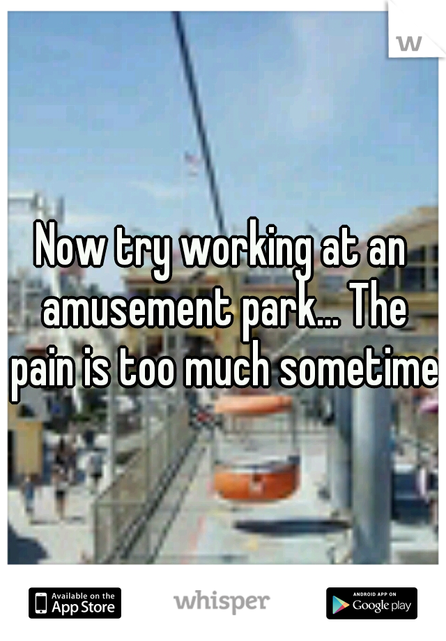 Now try working at an amusement park... The pain is too much sometimes