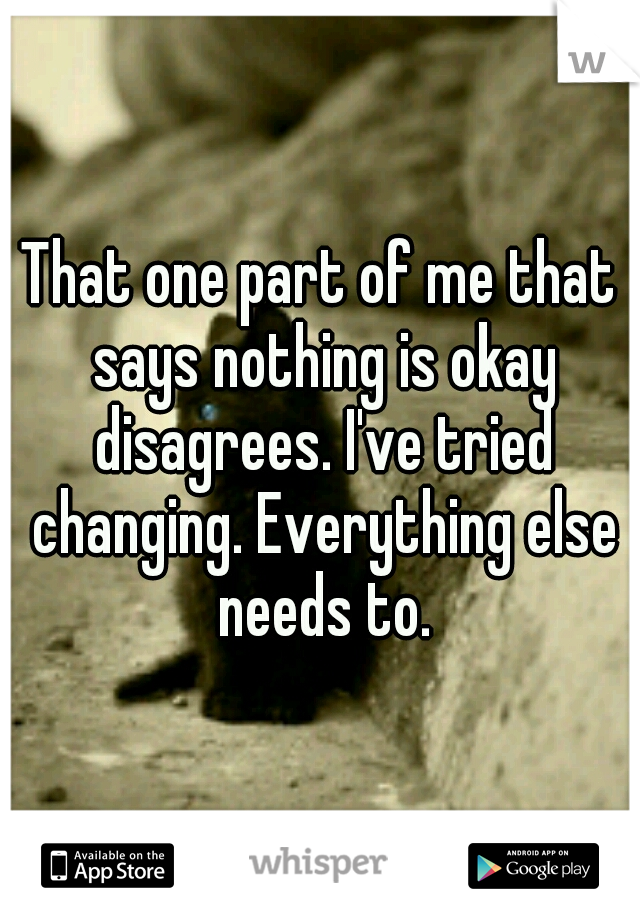 That one part of me that says nothing is okay disagrees. I've tried changing. Everything else needs to.