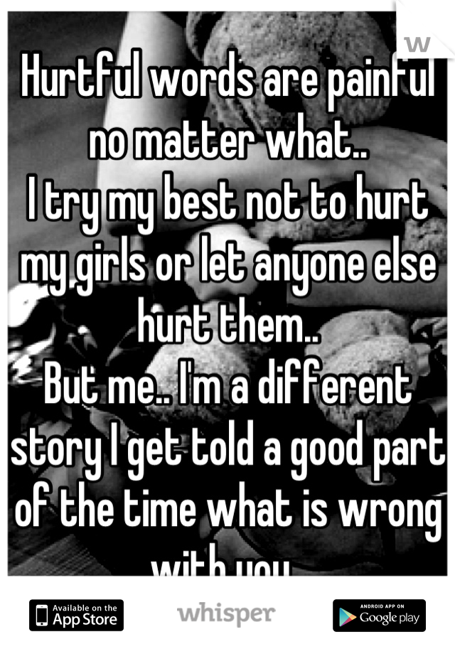 Hurtful words are painful no matter what.. 
I try my best not to hurt my girls or let anyone else hurt them..
But me.. I'm a different story I get told a good part of the time what is wrong with you, 