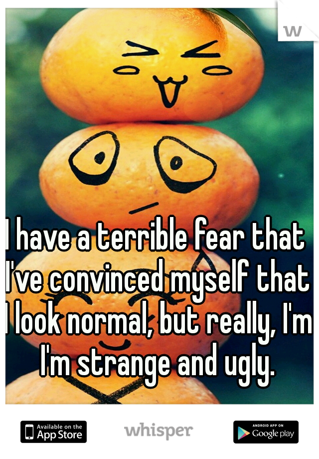 I have a terrible fear that I've convinced myself that I look normal, but really, I'm I'm strange and ugly.