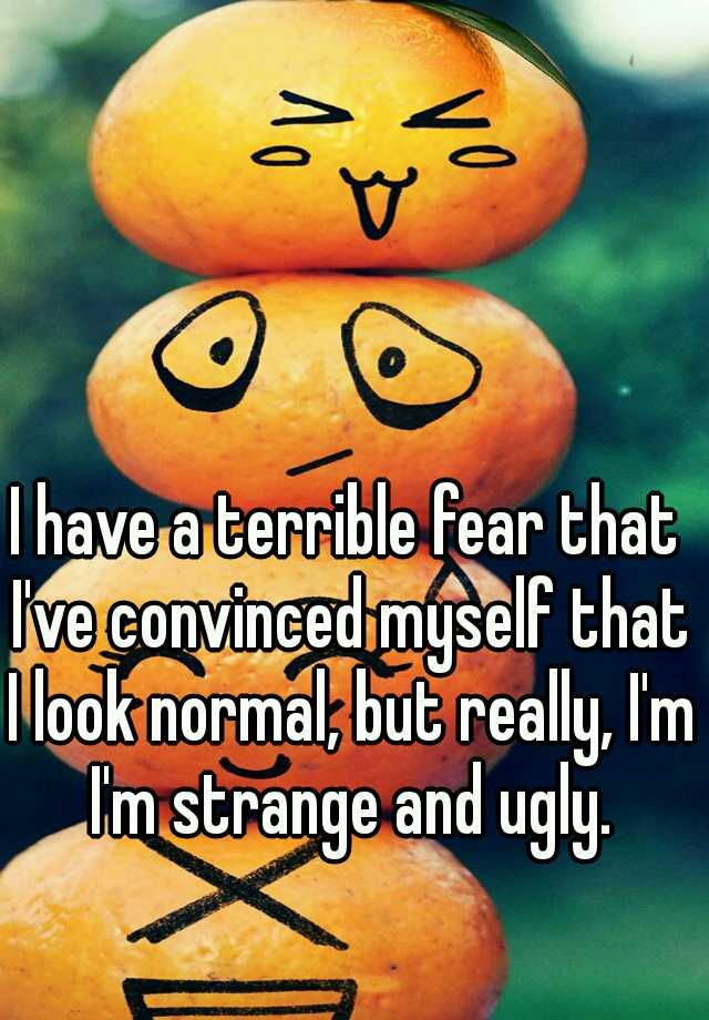 I have a terrible fear that I've convinced myself that I look normal, but really, I'm I'm strange and ugly.