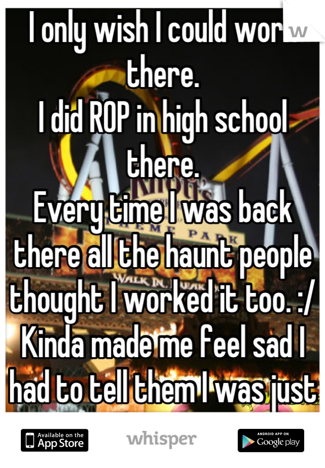 I only wish I could work there. 
I did ROP in high school there.
Every time I was back there all the haunt people thought I worked it too. :/
Kinda made me feel sad I had to tell them I was just ROP. 