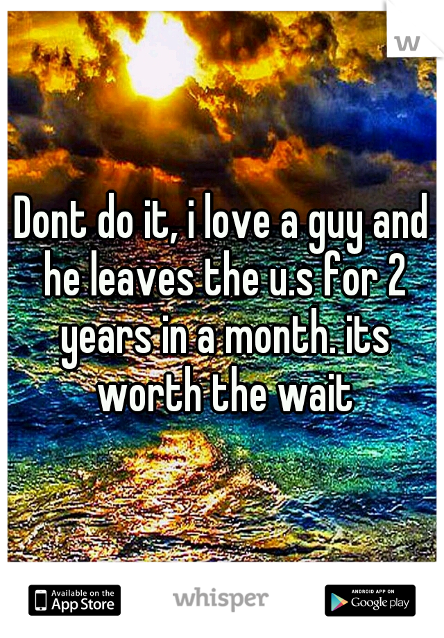 Dont do it, i love a guy and he leaves the u.s for 2 years in a month. its worth the wait