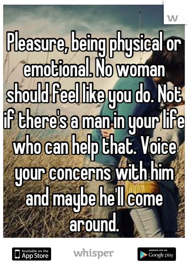 Pleasure, being physical or emotional. No woman should feel like you do. Not if there's a man in your life who can help that. Voice your concerns with him and maybe he'll come around.