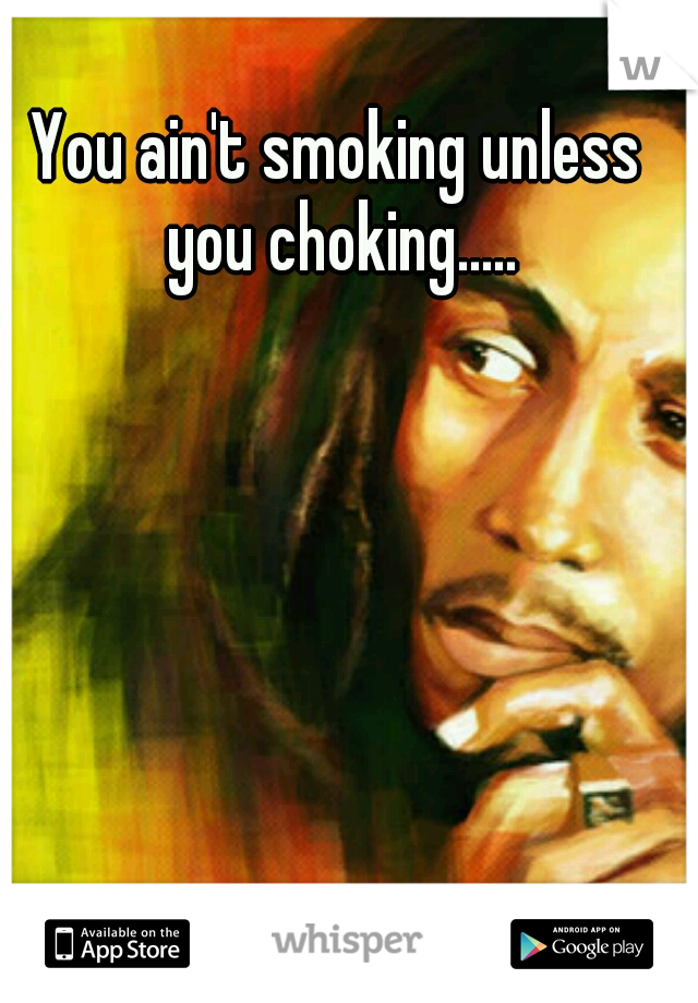 You ain't smoking unless you choking.....