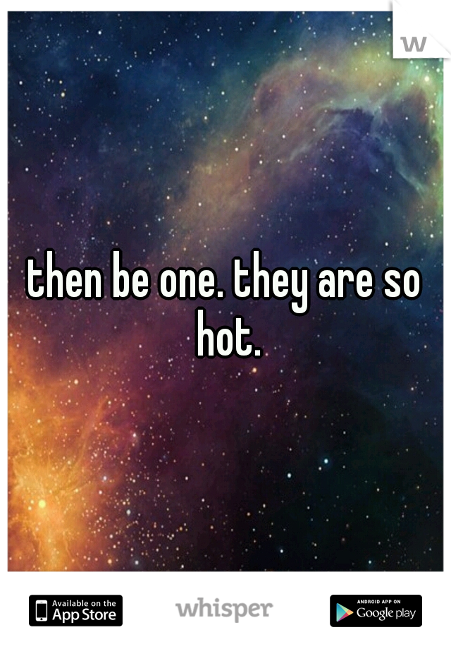 then be one. they are so hot.