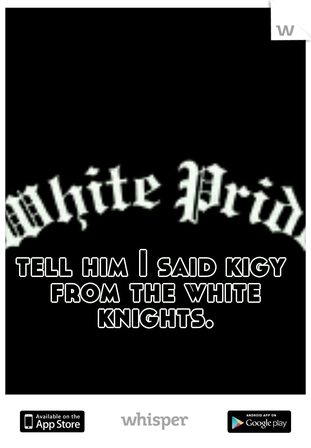 tell him I said kigy from the white knights.
