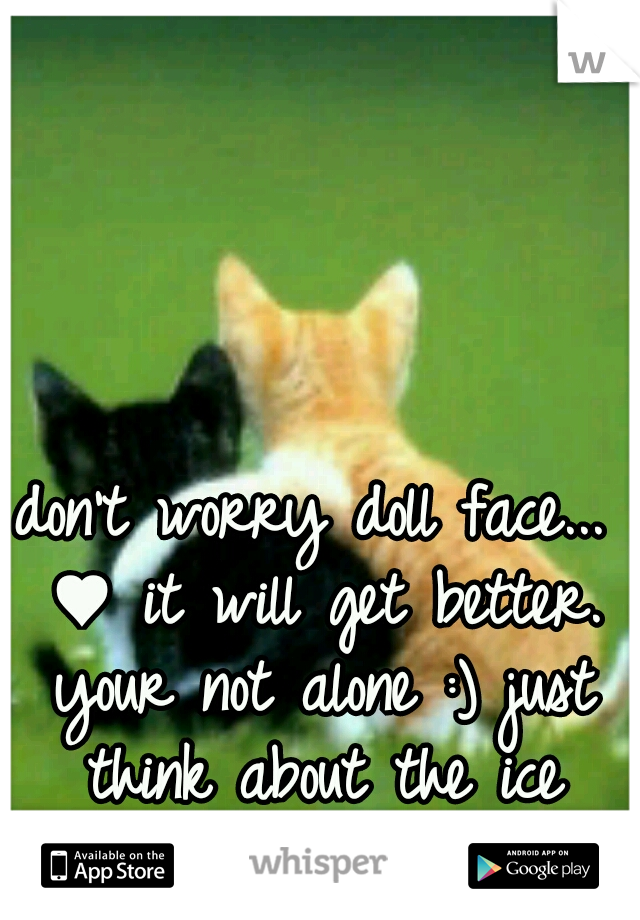 don't worry doll face... ♥ it will get better. your not alone :) just think about the ice cream :)
