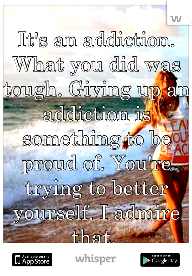 It's an addiction. What you did was tough. Giving up an addiction is something to be proud of. You're trying to better yourself. I admire that. 