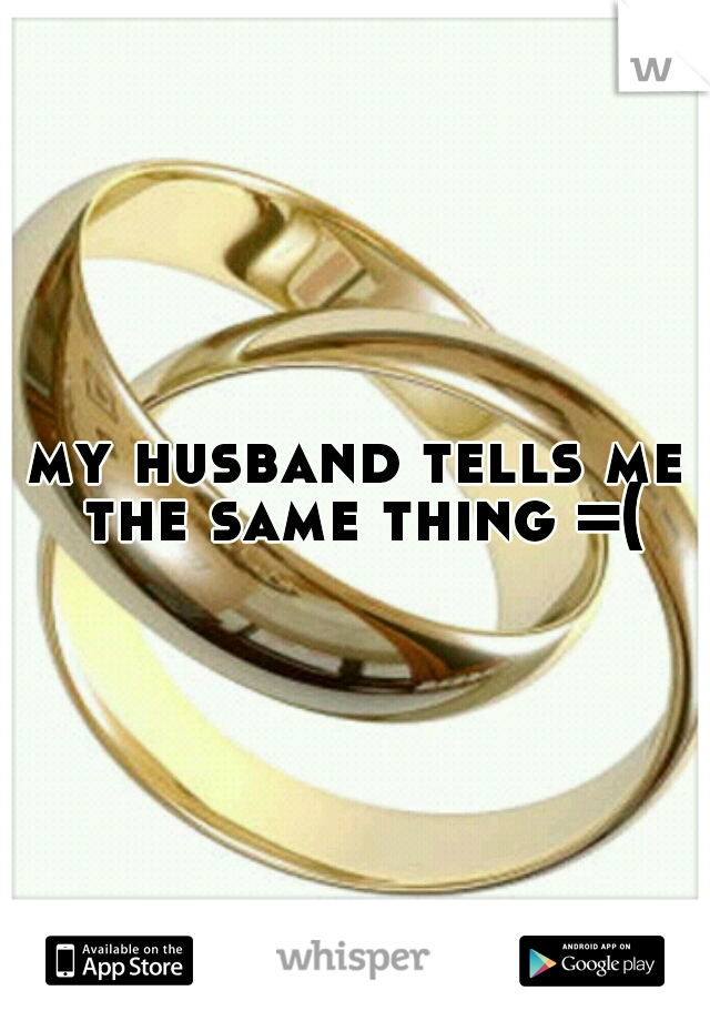 my husband tells me the same thing =(