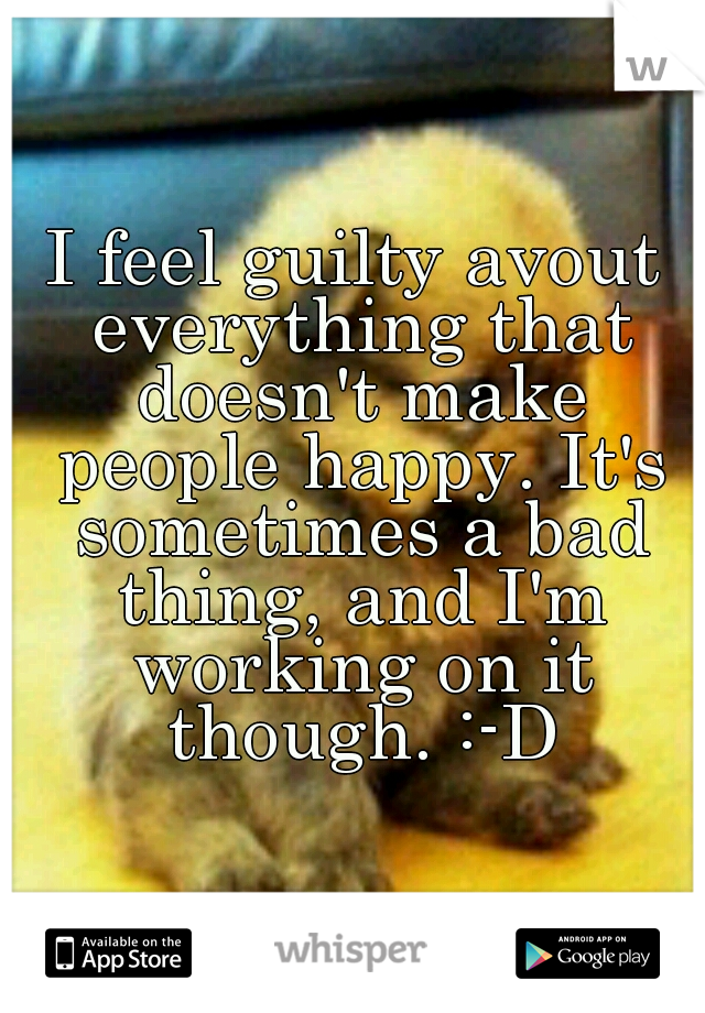 I feel guilty avout everything that doesn't make people happy. It's sometimes a bad thing, and I'm working on it though. :-D