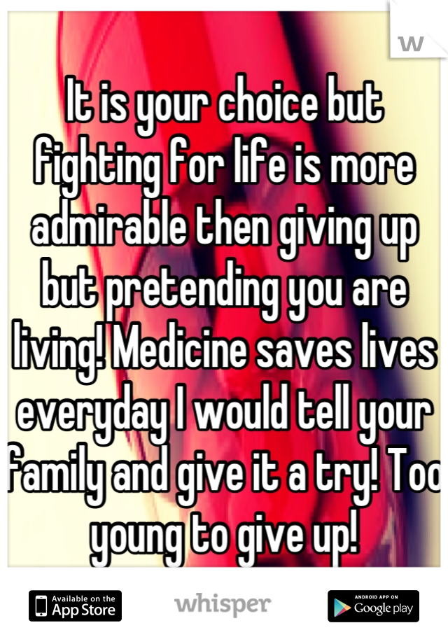 It is your choice but fighting for life is more admirable then giving up but pretending you are living! Medicine saves lives everyday I would tell your family and give it a try! Too young to give up!