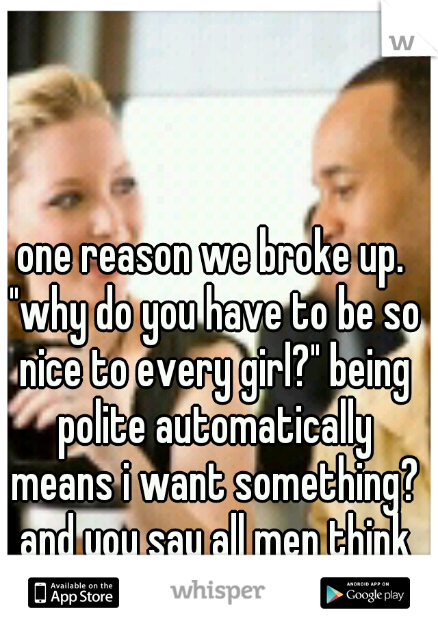 one reason we broke up. "why do you have to be so nice to every girl?" being polite automatically means i want something? and you say all men think about is sex.