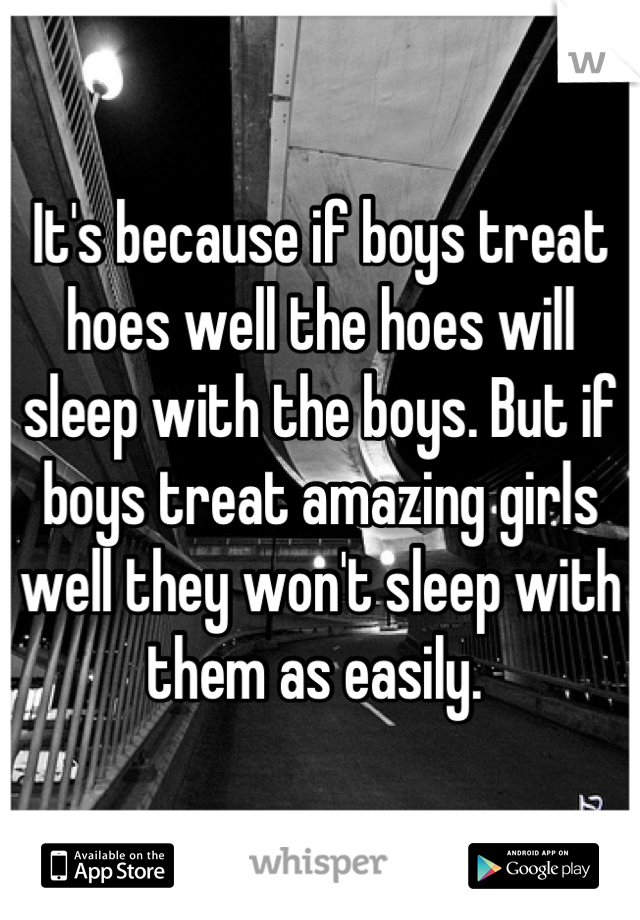 It's because if boys treat hoes well the hoes will sleep with the boys. But if boys treat amazing girls well they won't sleep with them as easily. 