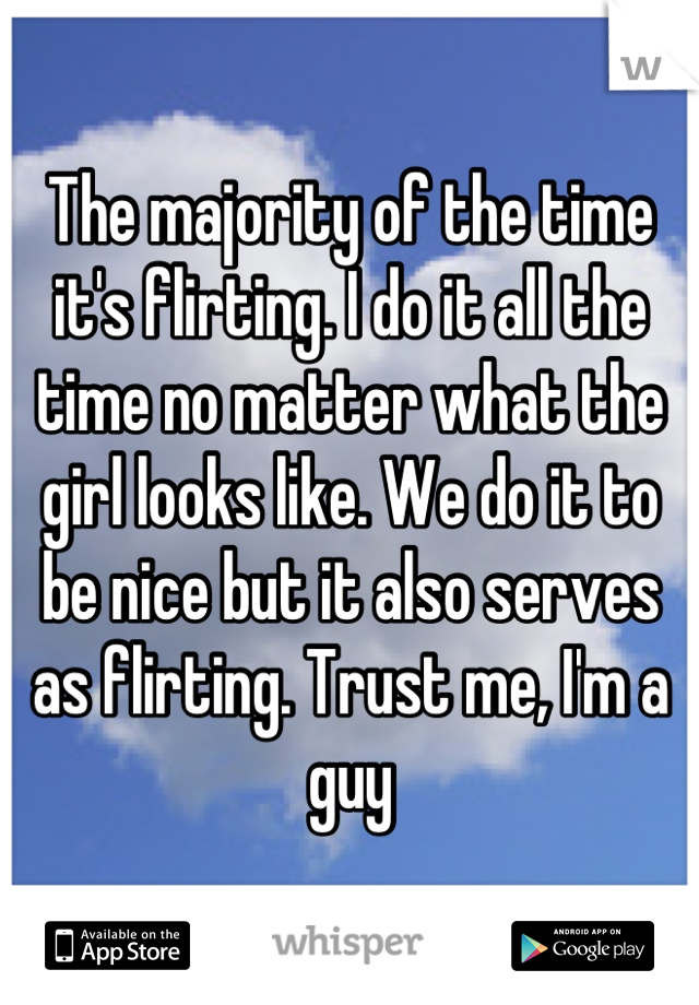 The majority of the time it's flirting. I do it all the time no matter what the girl looks like. We do it to be nice but it also serves as flirting. Trust me, I'm a guy