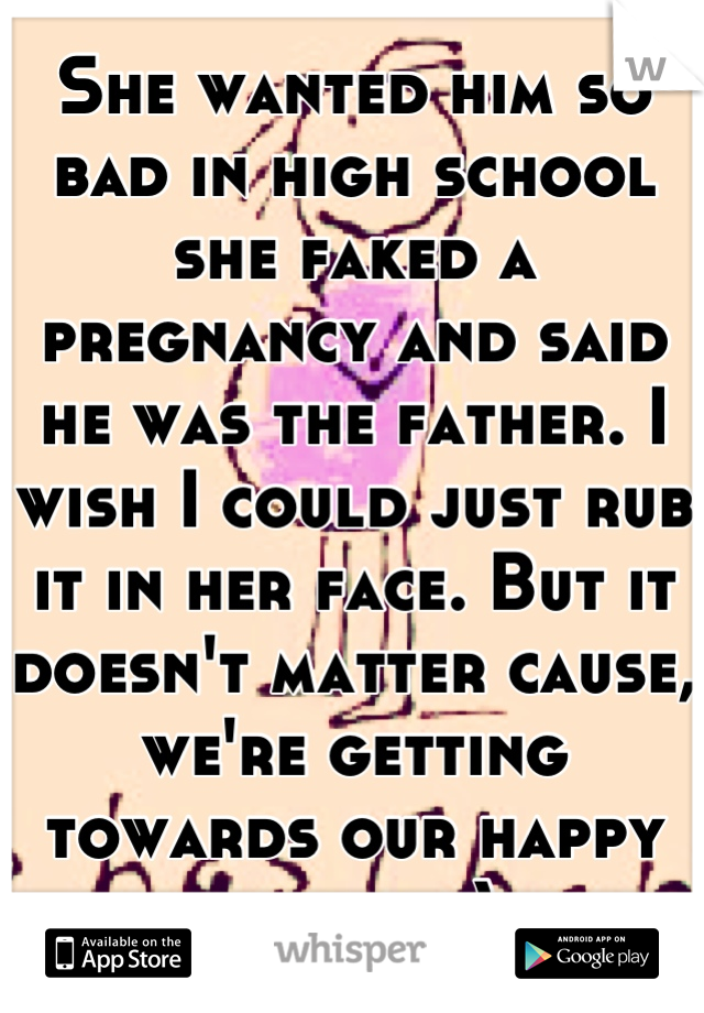 She wanted him so bad in high school she faked a pregnancy and said he was the father. I wish I could just rub it in her face. But it doesn't matter cause, we're getting towards our happy ending :)