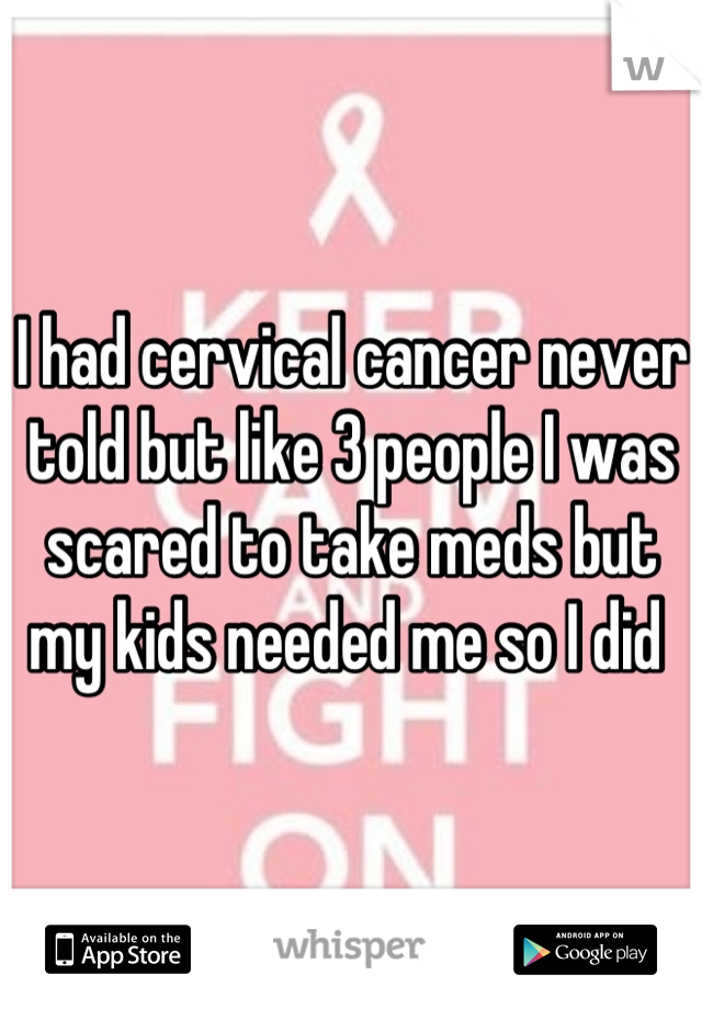 I had cervical cancer never told but like 3 people I was scared to take meds but my kids needed me so I did 