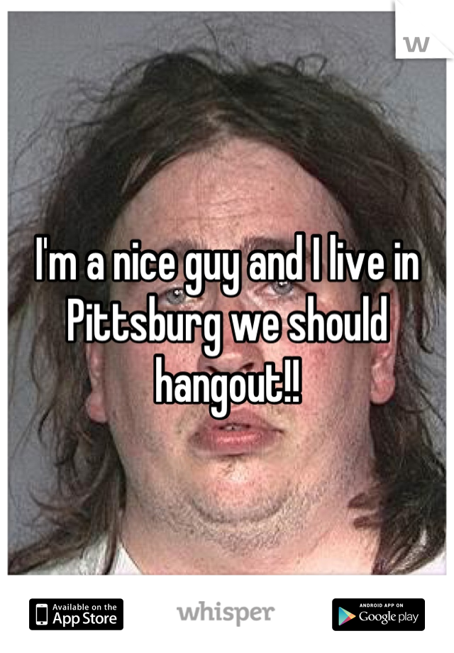 I'm a nice guy and I live in Pittsburg we should hangout!!