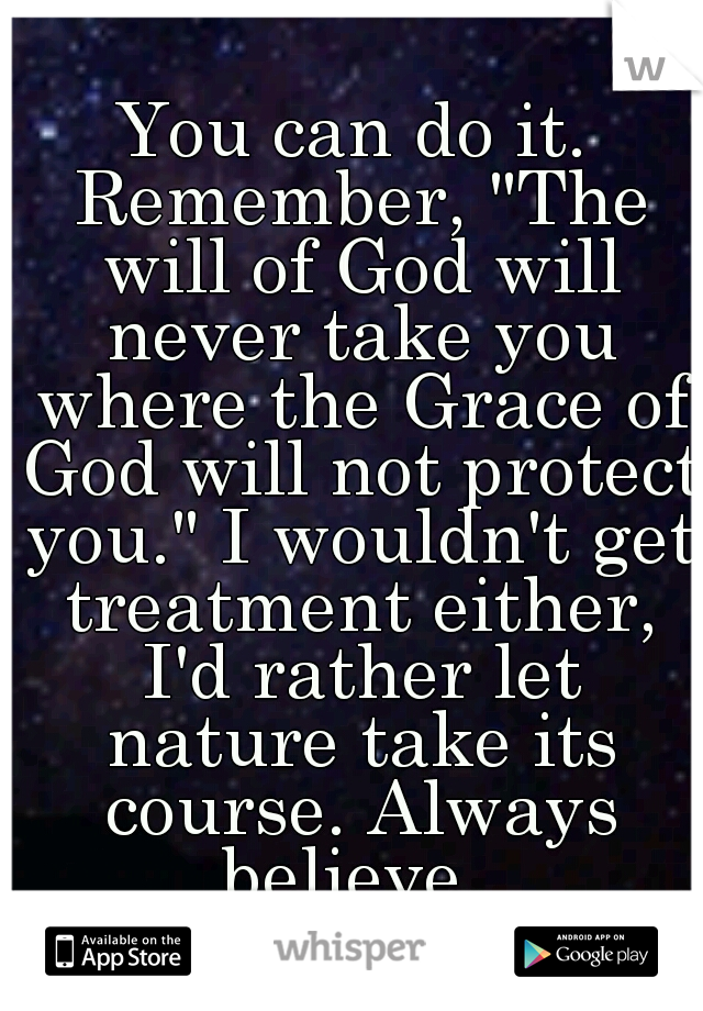 You can do it. Remember, "The will of God will never take you where the Grace of God will not protect you." I wouldn't get treatment either, I'd rather let nature take its course. Always believe. 