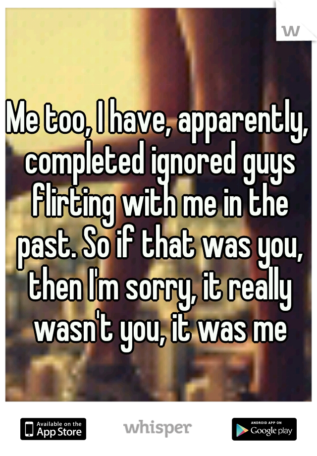 Me too, I have, apparently, completed ignored guys flirting with me in the past. So if that was you, then I'm sorry, it really wasn't you, it was me