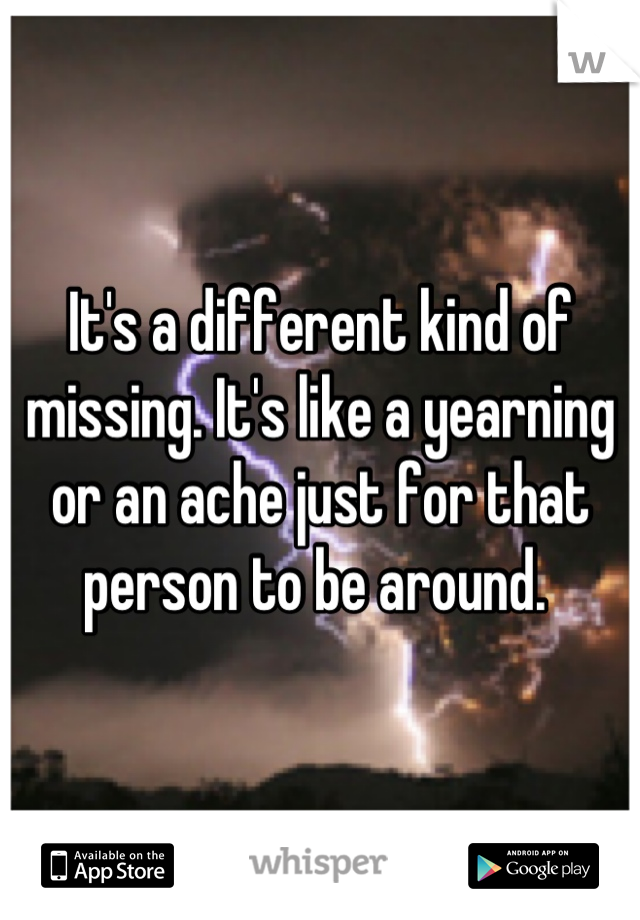 It's a different kind of missing. It's like a yearning or an ache just for that person to be around. 