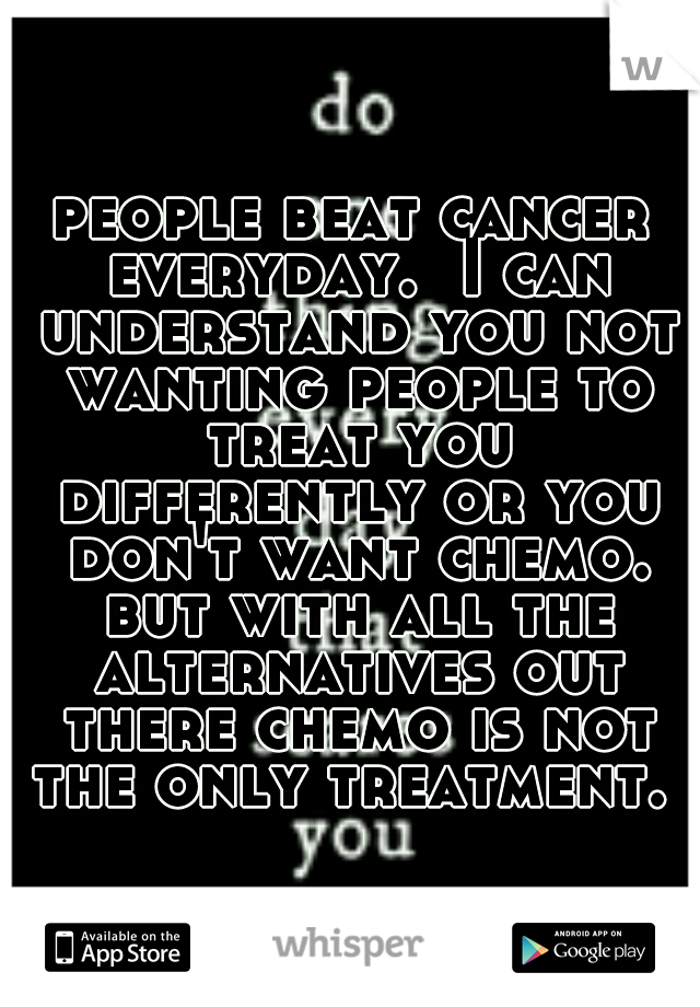 people beat cancer everyday.  I can understand you not wanting people to treat you differently or you don't want chemo. but with all the alternatives out there chemo is not the only treatment. 