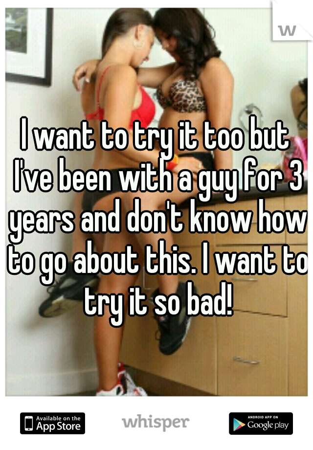 I want to try it too but I've been with a guy for 3 years and don't know how to go about this. I want to try it so bad!
