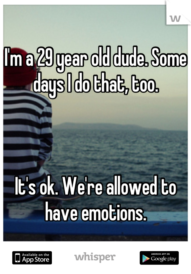 I'm a 29 year old dude. Some days I do that, too.



It's ok. We're allowed to have emotions.